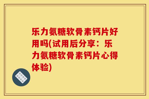 乐力氨糖软骨素钙片好用吗(试用后分享：乐力氨糖软骨素钙片心得体验)