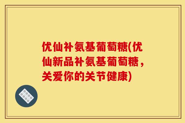 优仙补氨基葡萄糖(优仙新品补氨基葡萄糖，关爱你的关节健康)