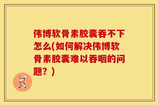 伟博软骨素胶囊吞不下怎么(如何解决伟博软骨素胶囊难以吞咽的问题？)