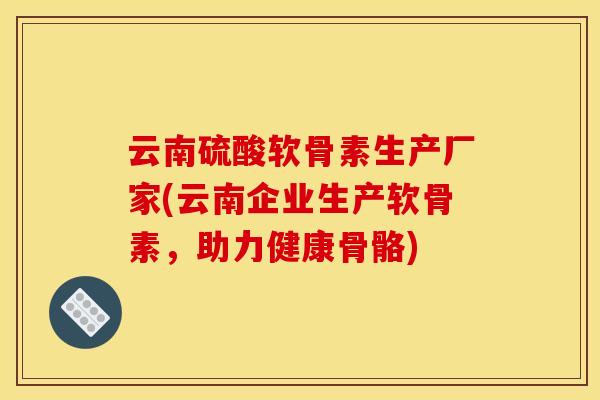 云南硫酸软骨素生产厂家(云南企业生产软骨素，助力健康骨骼)
