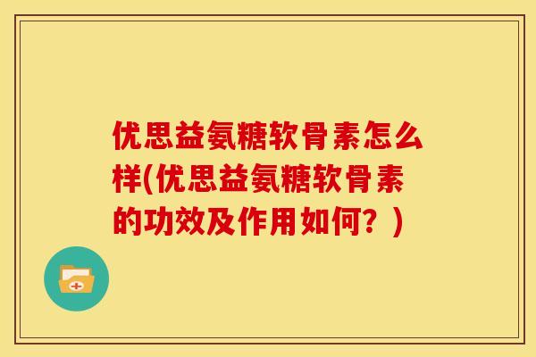 优思益氨糖软骨素怎么样(优思益氨糖软骨素的功效及作用如何？)