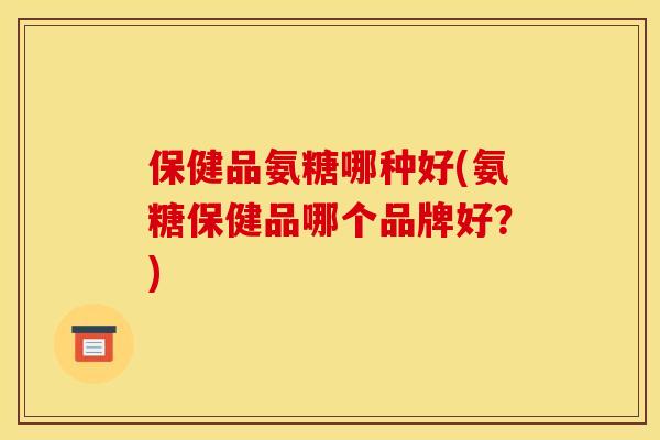 保健品氨糖哪种好(氨糖保健品哪个品牌好？)