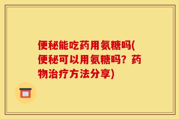 便秘能吃药用氨糖吗(便秘可以用氨糖吗？药物治疗方法分享)