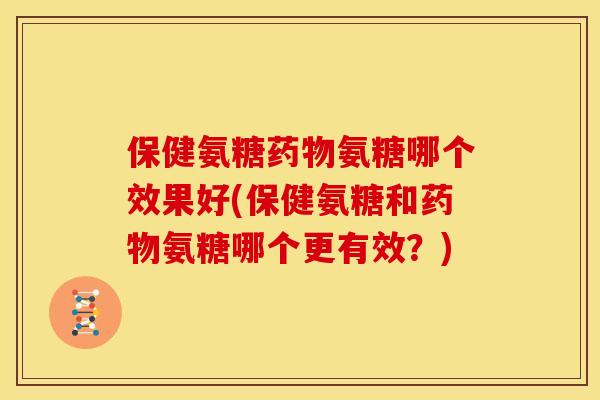 保健氨糖药物氨糖哪个效果好(保健氨糖和药物氨糖哪个更有效？)