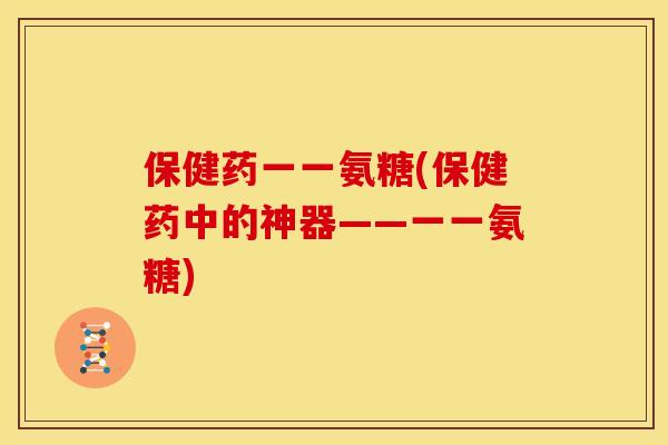 保健药一一氨糖(保健药中的神器——一一氨糖)