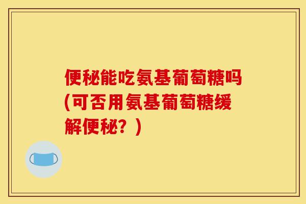 便秘能吃氨基葡萄糖吗(可否用氨基葡萄糖缓解便秘？)