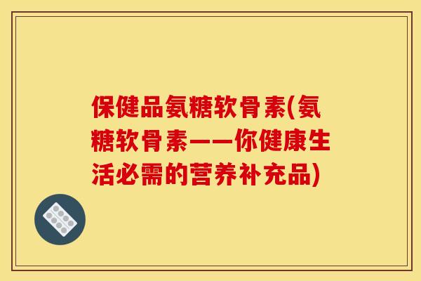 保健品氨糖软骨素(氨糖软骨素——你健康生活必需的营养补充品)