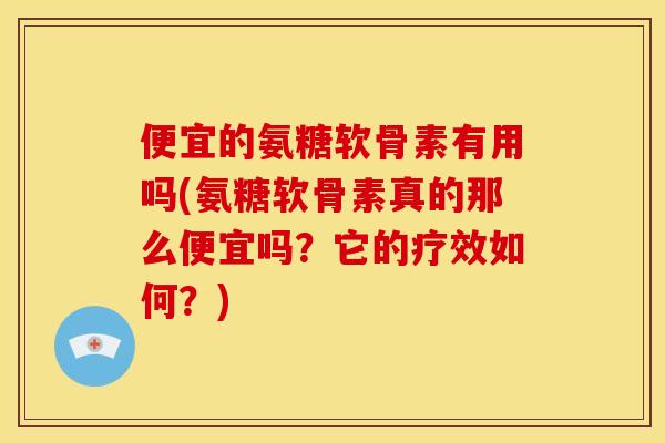 便宜的氨糖软骨素有用吗(氨糖软骨素真的那么便宜吗？它的疗效如何？)