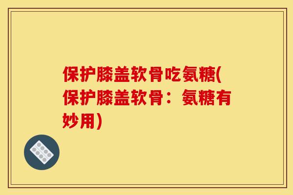 保护膝盖软骨吃氨糖(保护膝盖软骨：氨糖有妙用)