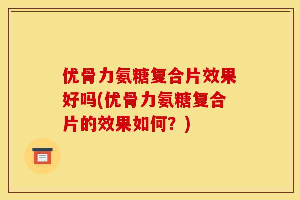 优骨力氨糖复合片效果好吗(优骨力氨糖复合片的效果如何？)