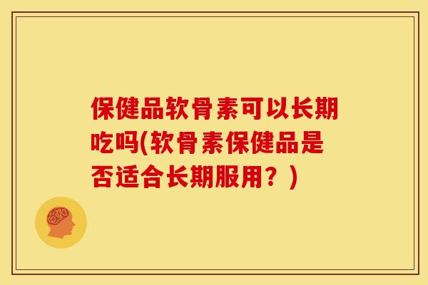 保健品软骨素可以长期吃吗(软骨素保健品是否适合长期服用？)