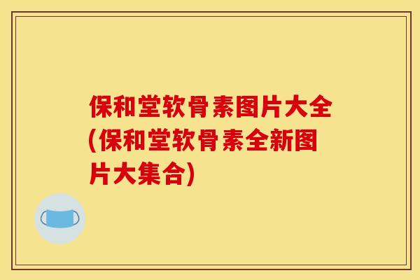 保和堂软骨素图片大全(保和堂软骨素全新图片大集合)
