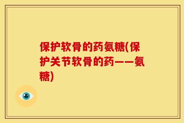 保护软骨的药氨糖(保护关节软骨的药——氨糖)