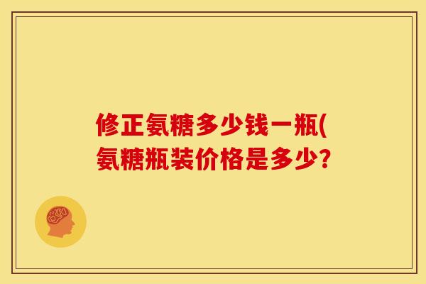 修正氨糖多少钱一瓶(氨糖瓶装价格是多少？