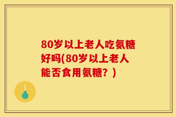 80岁以上老人吃氨糖好吗(80岁以上老人能否食用氨糖？)