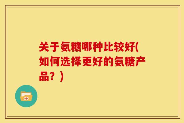 关于氨糖哪种比较好(如何选择更好的氨糖产品？)