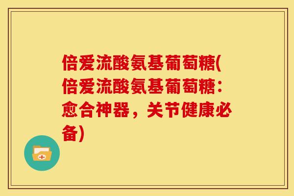 倍爱流酸氨基葡萄糖(倍爱流酸氨基葡萄糖：愈合神器，关节健康必备)