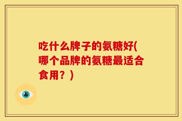 吃什么牌子的氨糖好(哪个品牌的氨糖最适合食用？)