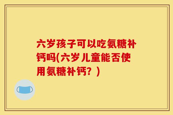 六岁孩子可以吃氨糖补钙吗(六岁儿童能否使用氨糖补钙？)