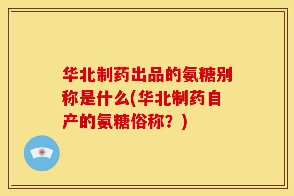 华北制药出品的氨糖别称是什么(华北制药自产的氨糖俗称？)