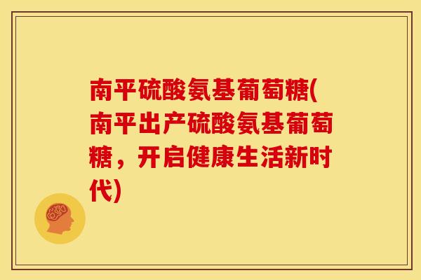 南平硫酸氨基葡萄糖(南平出产硫酸氨基葡萄糖，开启健康生活新时代)