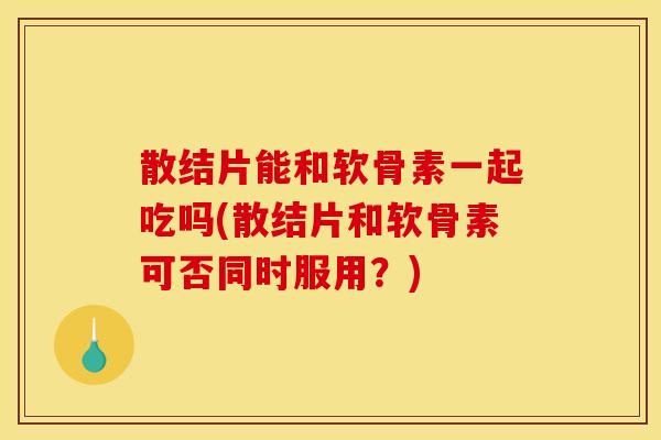散结片能和软骨素一起吃吗(散结片和软骨素可否同时服用？)