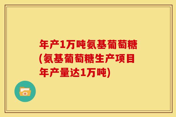 年产1万吨氨基葡萄糖(氨基葡萄糖生产项目年产量达1万吨)