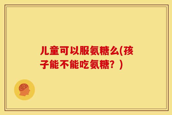 儿童可以服氨糖么(孩子能不能吃氨糖？)