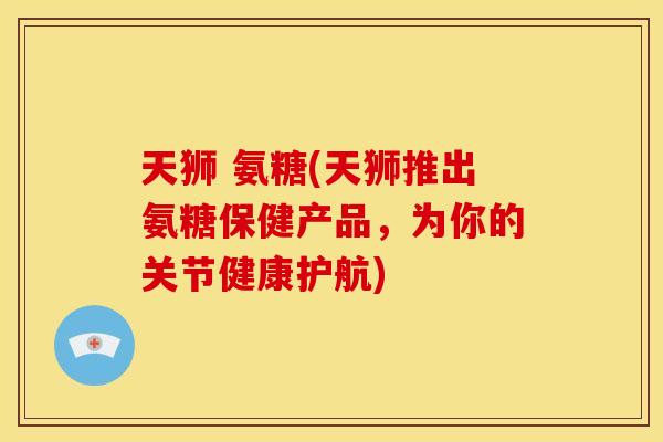 天狮 氨糖(天狮推出氨糖保健产品，为你的关节健康护航)