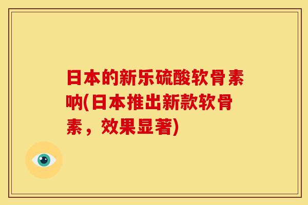 日本的新乐硫酸软骨素呐(日本推出新款软骨素，效果显著)