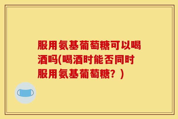 服用氨基葡萄糖可以喝酒吗(喝酒时能否同时服用氨基葡萄糖？)