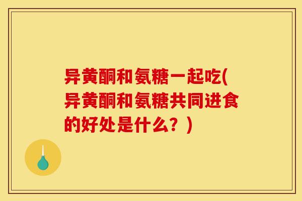 异黄酮和氨糖一起吃(异黄酮和氨糖共同进食的好处是什么？)