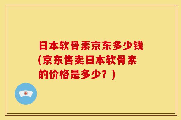 日本软骨素京东多少钱(京东售卖日本软骨素的价格是多少？)