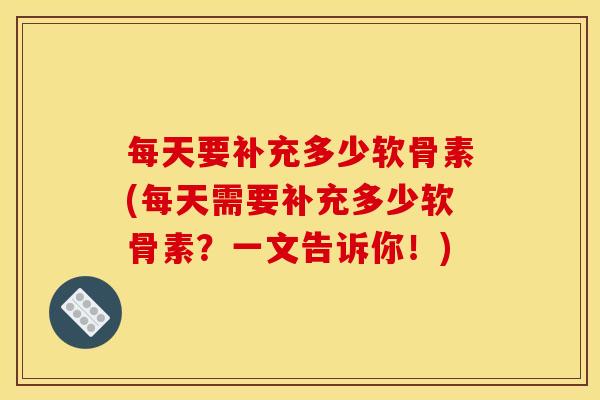 每天要补充多少软骨素(每天需要补充多少软骨素？一文告诉你！)