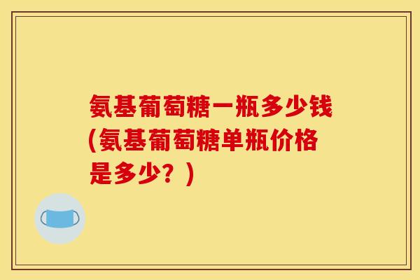氨基葡萄糖一瓶多少钱(氨基葡萄糖单瓶价格是多少？)