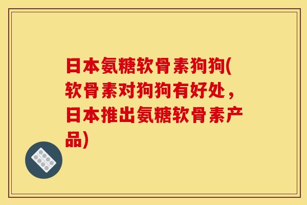 日本氨糖软骨素狗狗(软骨素对狗狗有好处，日本推出氨糖软骨素产品)