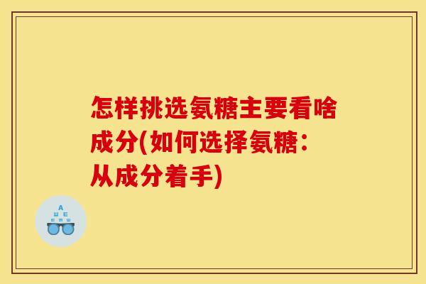怎样挑选氨糖主要看啥成分(如何选择氨糖：从成分着手)