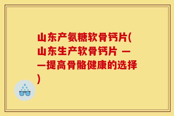 山东产氨糖软骨钙片(山东生产软骨钙片 ——提高骨骼健康的选择)