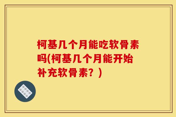 柯基几个月能吃软骨素吗(柯基几个月能开始补充软骨素？)