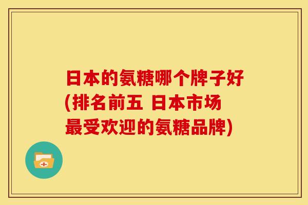 日本的氨糖哪个牌子好(排名前五 日本市场最受欢迎的氨糖品牌)
