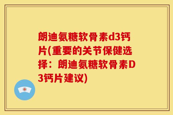 朗迪氨糖软骨素d3钙片(重要的关节保健选择：朗迪氨糖软骨素D3钙片建议)