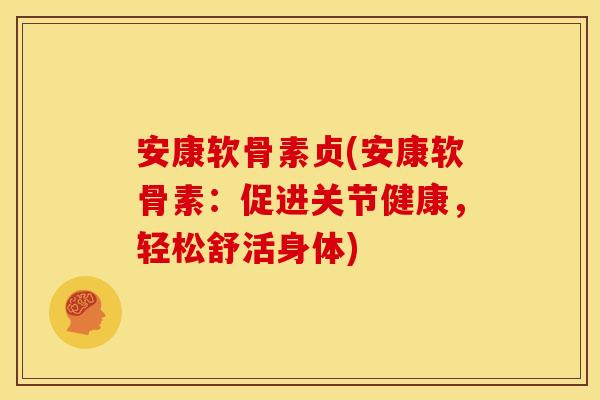 安康软骨素贞(安康软骨素：促进关节健康，轻松舒活身体)