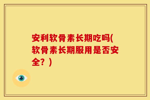 安利软骨素长期吃吗(软骨素长期服用是否安全？)