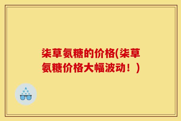 柒草氨糖的价格(柒草氨糖价格大幅波动！)