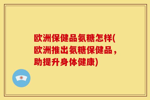 欧洲保健品氨糖怎样(欧洲推出氨糖保健品，助提升身体健康)