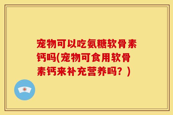 宠物可以吃氨糖软骨素钙吗(宠物可食用软骨素钙来补充营养吗？)