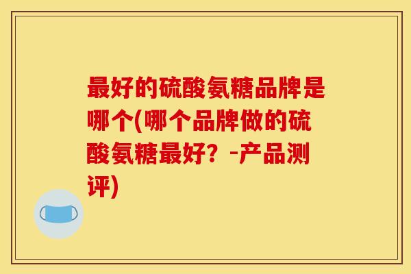 最好的硫酸氨糖品牌是哪个(哪个品牌做的硫酸氨糖最好？-产品测评)