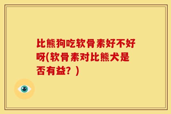 比熊狗吃软骨素好不好呀(软骨素对比熊犬是否有益？)