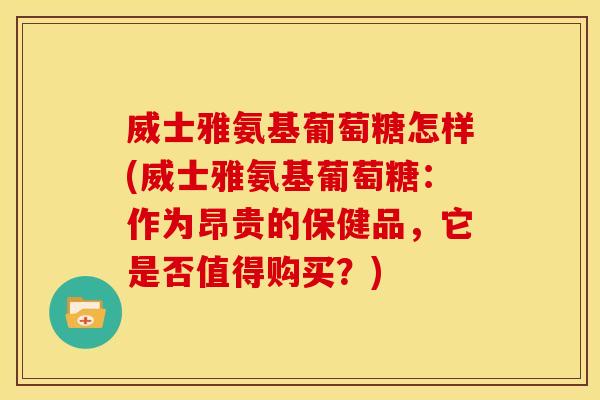 威士雅氨基葡萄糖怎样(威士雅氨基葡萄糖：作为昂贵的保健品，它是否值得购买？)