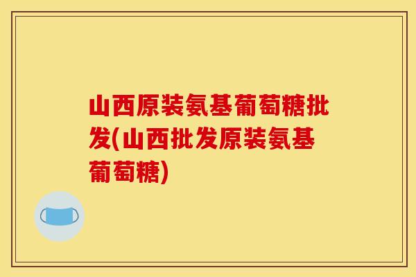山西原装氨基葡萄糖批发(山西批发原装氨基葡萄糖)